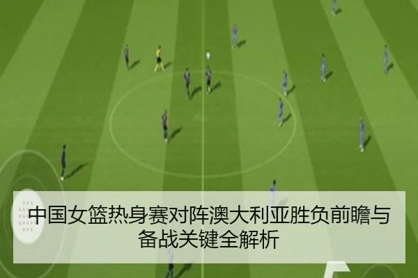 中国女篮热身赛对阵澳大利亚胜负前瞻与备战关键全解析