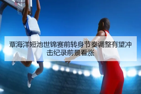 覃海洋短池世锦赛前转身节奏调整有望冲击纪录前景看涨